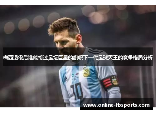 梅西退役后谁能接过足坛巨星的旗帜下一代足球天王的竞争格局分析