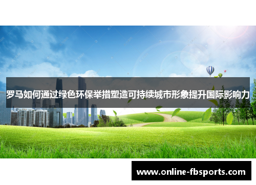 罗马如何通过绿色环保举措塑造可持续城市形象提升国际影响力