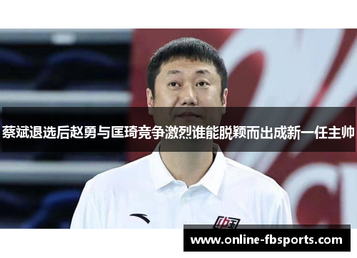 蔡斌退选后赵勇与匡琦竞争激烈谁能脱颖而出成新一任主帅