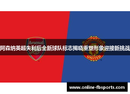 阿森纳英超失利后全新球队标志揭晓重塑形象迎接新挑战
